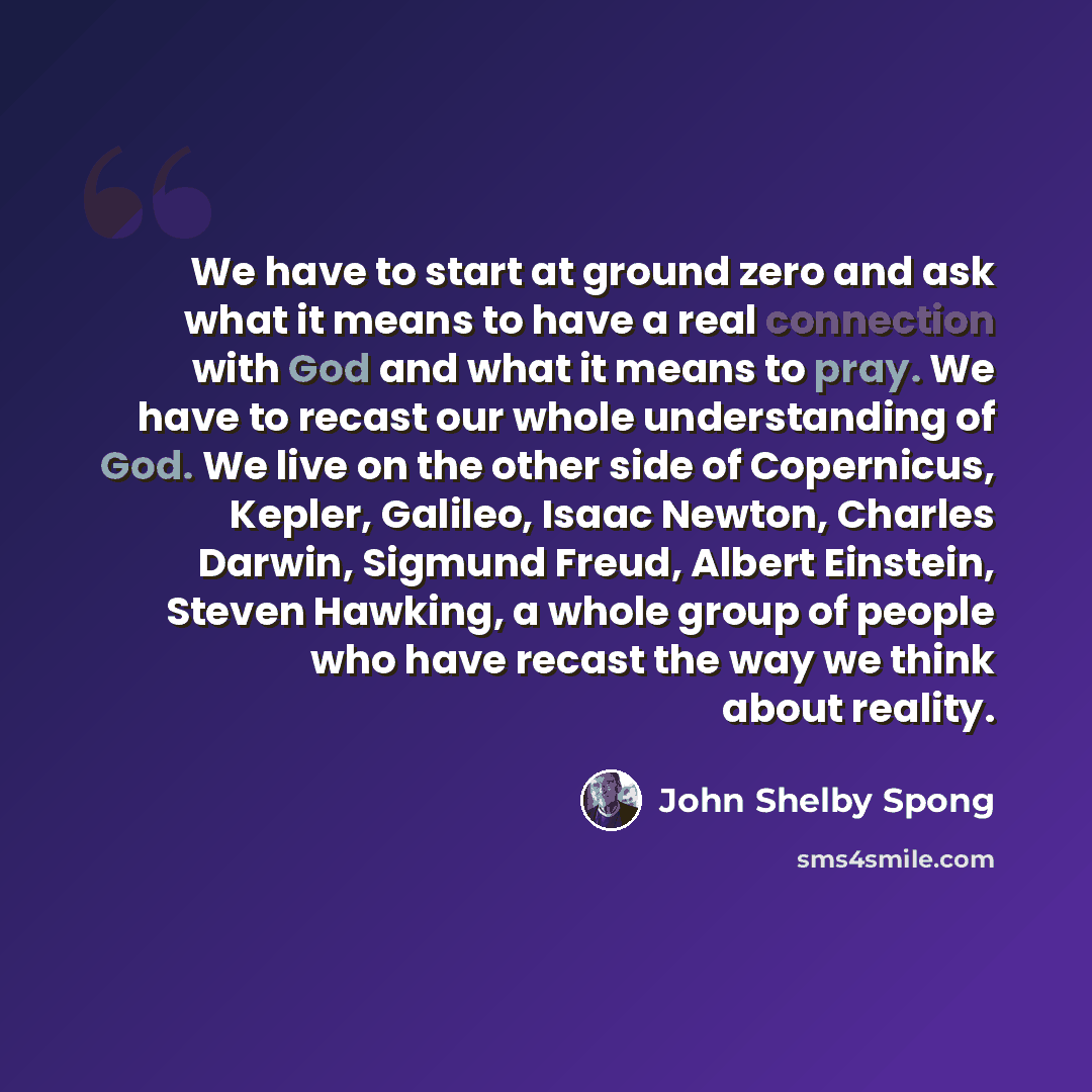 “We have to start at ground zero and ask what it means to have a real connection with God and what it means to pray. We have to recast our whole understanding of God. We live on the other side of Copernicus, Kepler, Galileo, Isaac Newton, Charles Darwin, Sigmund Freud, Albert Einstein, Steven…” quote by John Shelby Spong