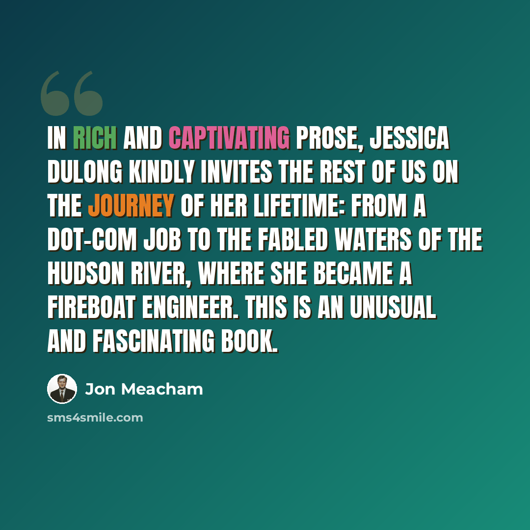 “In rich and captivating prose, Jessica DuLong kindly invites the rest of us on the journey of her lifetime: from a dot-com job to the fabled waters of the Hudson River, where she became a fireboat engineer. This is an unusual and fascinating book.” quote by Jon Meacham