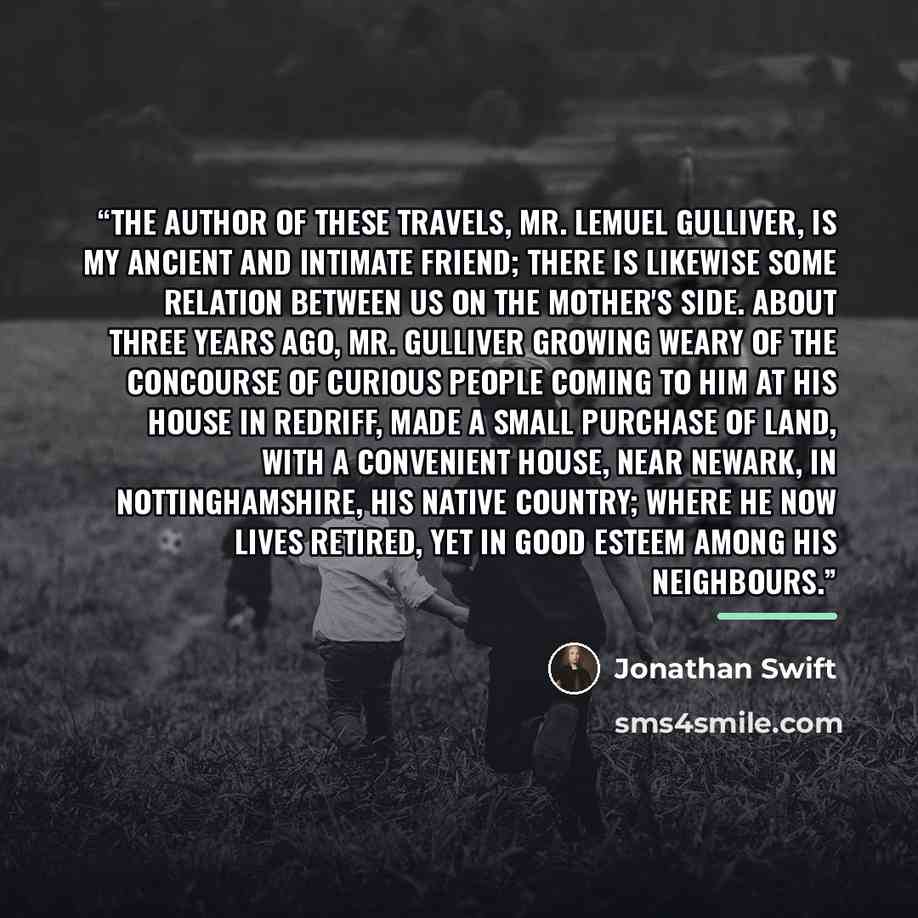 “The author of these Travels, Mr. Lemuel Gulliver, is my ancient and intimate friend; there is likewise some relation between us on the mother's side. About three years ago, Mr. Gulliver growing weary of the concourse of curious people coming to him at his house in Redriff, made a small purchase of…” quote by Jonathan Swift