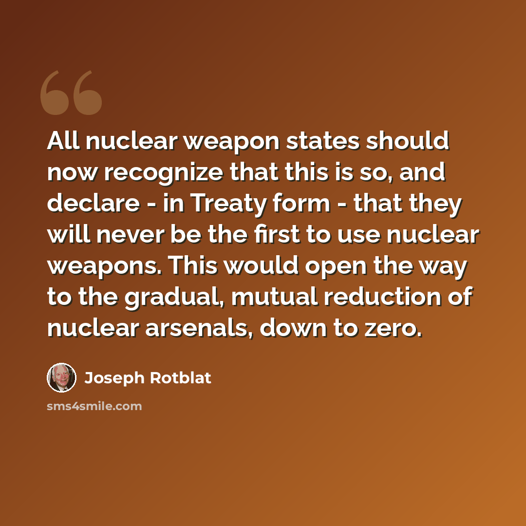 “All nuclear weapon states should now recognize that this is so, and declare - in Treaty form - that they will never be the first to use nuclear weapons. This would open the way to the gradual, mutual reduction of nuclear arsenals, down to zero.” quote by Joseph Rotblat