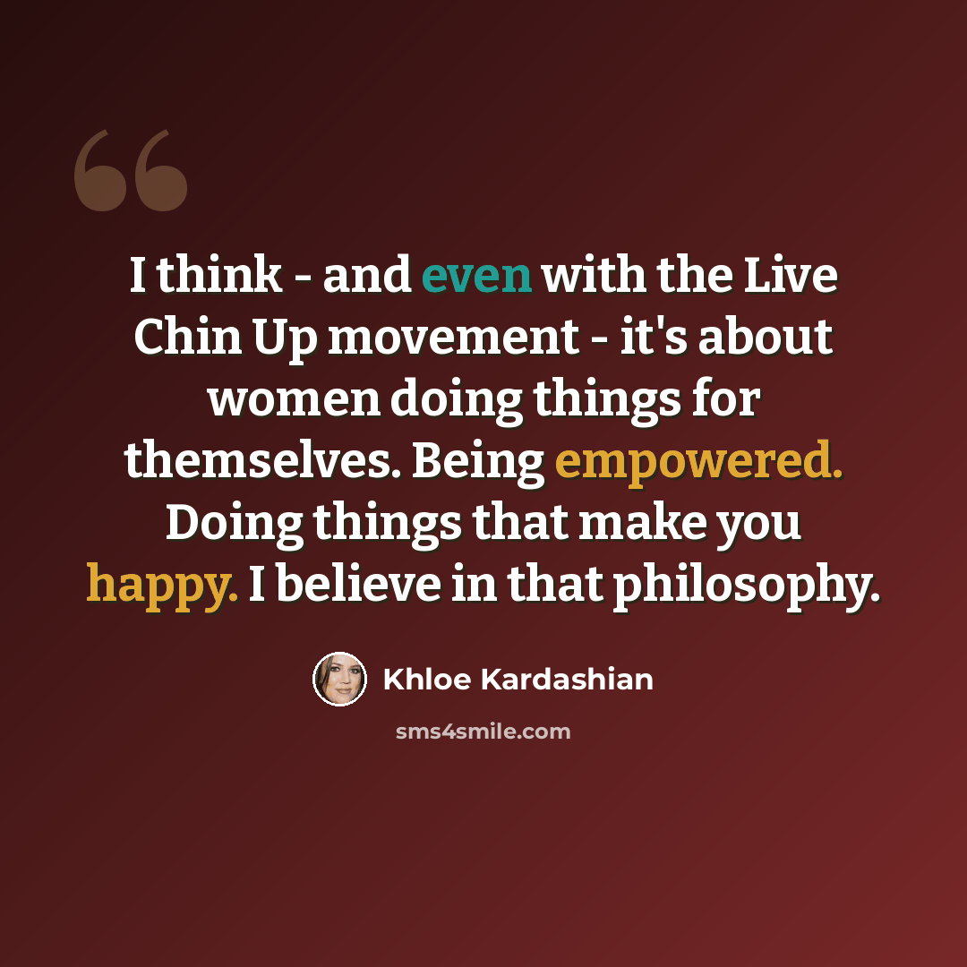 “I think - and even with the Live Chin Up movement - it's about women doing things for themselves. Being empowered. Doing things that make you happy. I believe in that philosophy.” quote by Khloe Kardashian