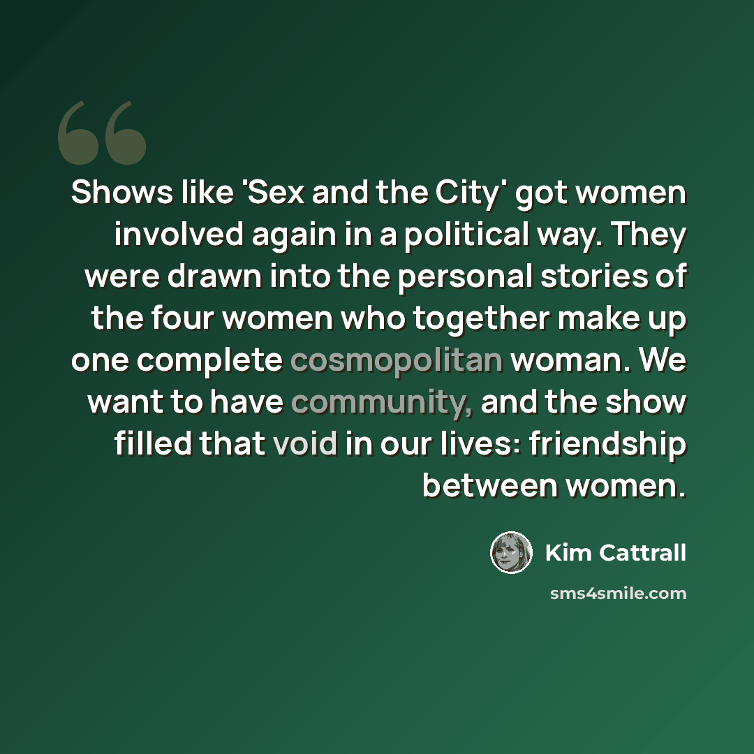 “Shows like 'Sex and the City' got women involved again in a political way. They were drawn into the personal stories of the four women who together make up one complete cosmopolitan woman. We want to have community, and the show filled that void in our lives: friendship between women.” quote by Kim Cattrall