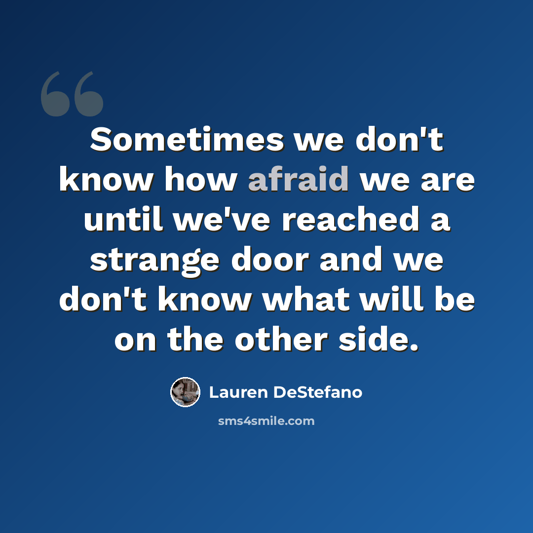 “Sometimes we don't know how afraid we are until we've reached a strange door and we don't know what will be on the other side.” quote by Lauren DeStefano