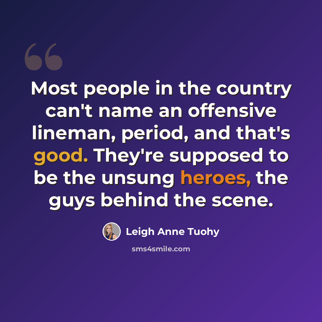 “Most people in the country can't name an offensive lineman, period, and that's good. They're supposed to be the unsung heroes, the guys behind the scene.” quote by Leigh Anne Tuohy