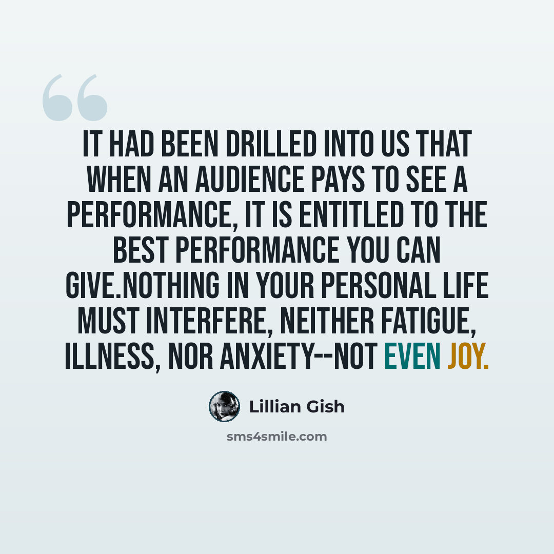 “It had been drilled into us that when an audience pays to see a performance, it is entitled to the best performance you can give.Nothing in your personal life must interfere, neither fatigue, illness, nor anxiety--not even joy.” quote by Lillian Gish