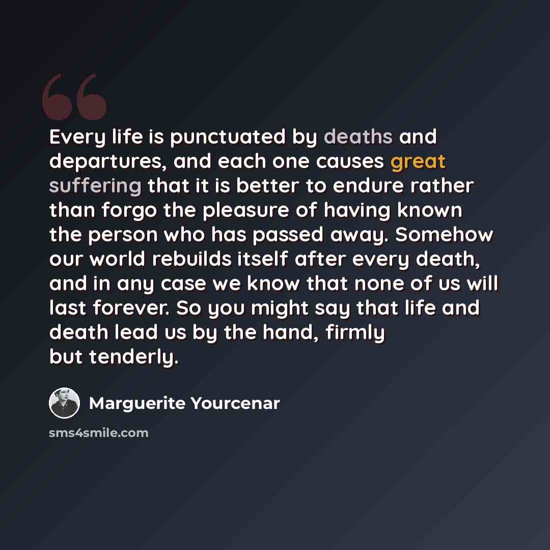 “Every life is punctuated by deaths and departures, and each one causes great suffering that it is better to endure rather than forgo the pleasure of having known the person who has passed away. Somehow our world rebuilds itself after every death, and in any case we know that none of us will last…” quote by Marguerite Yourcenar