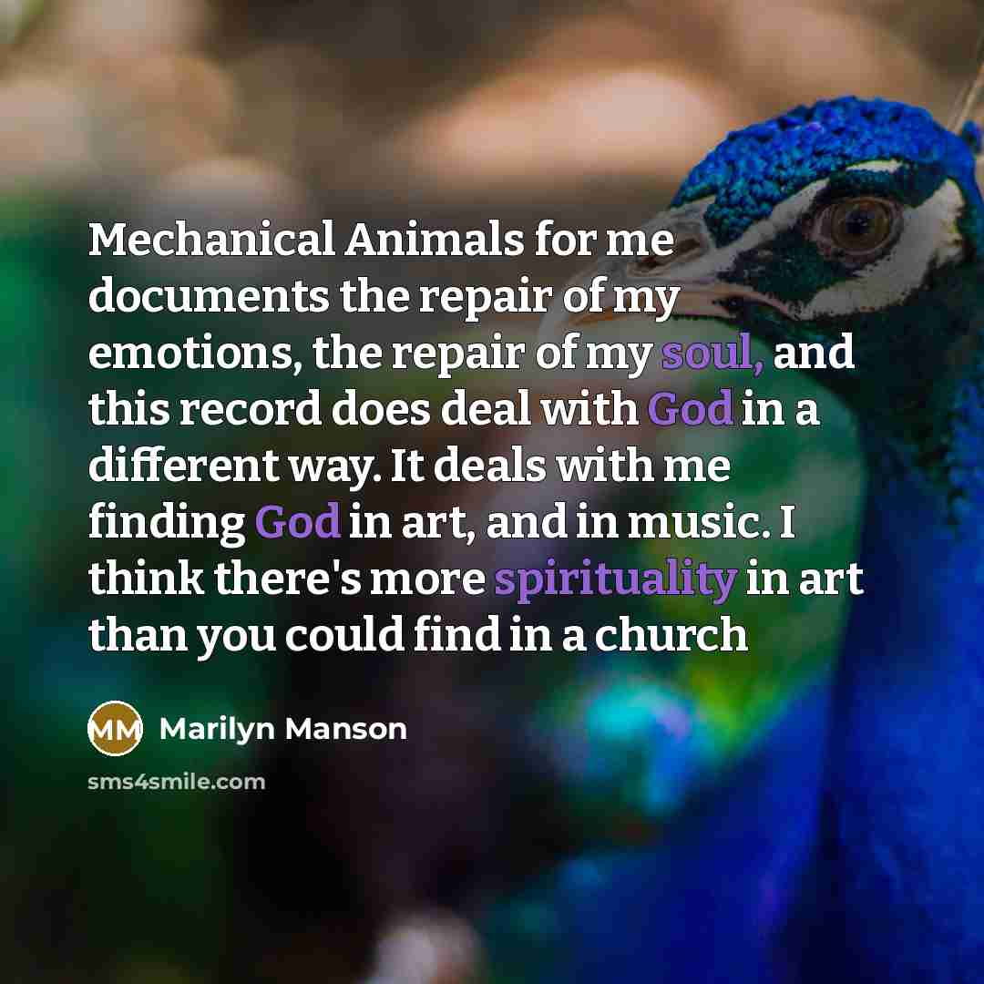“Mechanical Animals for me documents the repair of my emotions, the repair of my soul, and this record does deal with God in a different way. It deals with me finding God in art, and in music. I think there's more spirituality in art than you could find in a church” quote by Marilyn Manson