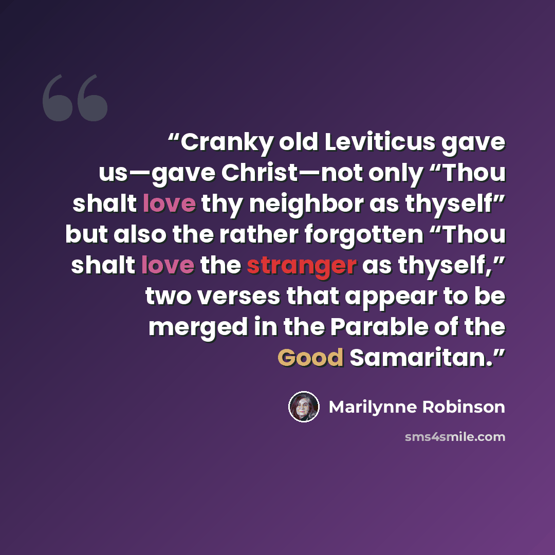 “Cranky old Leviticus gave us—gave Christ—not only “Thou shalt love thy neighbor as thyself” but also the rather forgotten “Thou shalt love the stranger as thyself,” two verses that appear to be merged in the Parable of the Good Samaritan.” quote by Marilynne Robinson