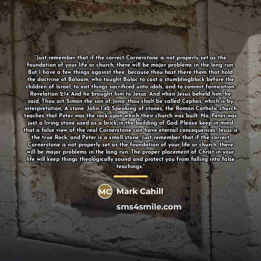 “Just remember that if the correct Cornerstone is not properly set as the foundation of your life or church, there will be major problems in the long run. But I have a few things against thee, because thou hast there them that hold the doctrine of Balaam, who taught Balac to cast a stumblingblock…” quote by Mark Cahill