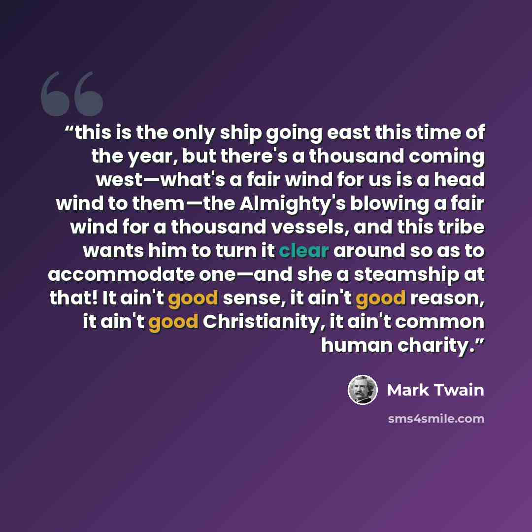 “this is the only ship going east this time of the year, but there's a thousand coming west—what's a fair wind for us is a head wind to them—the Almighty's blowing a fair wind for a thousand vessels, and this tribe wants him to turn it clear around so as to accommodate one—and she a steamship at…” quote by Mark Twain