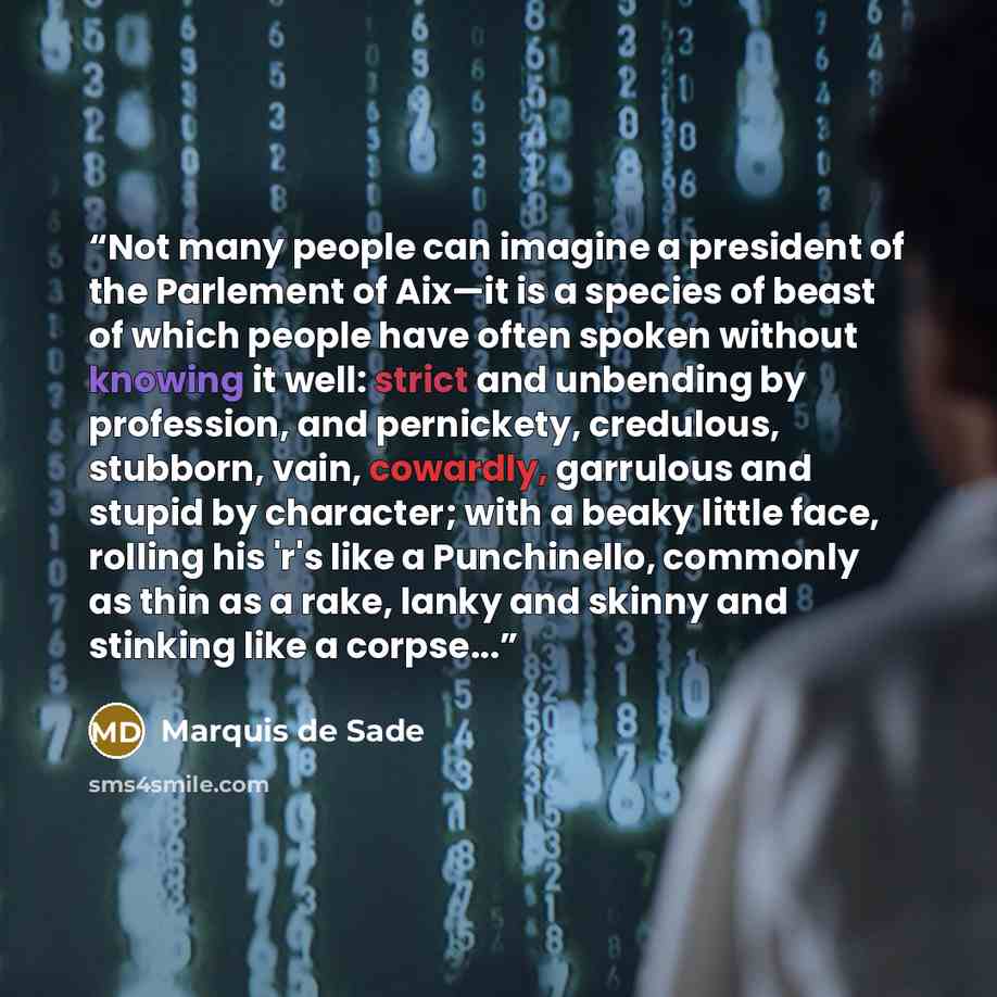 “Not many people can imagine a president of the Parlement of Aix—it is a species of beast of which people have often spoken without knowing it well: strict and unbending by profession, and pernickety, credulous, stubborn, vain, cowardly, garrulous and stupid by character; with a beaky little face…” quote by Marquis de Sade