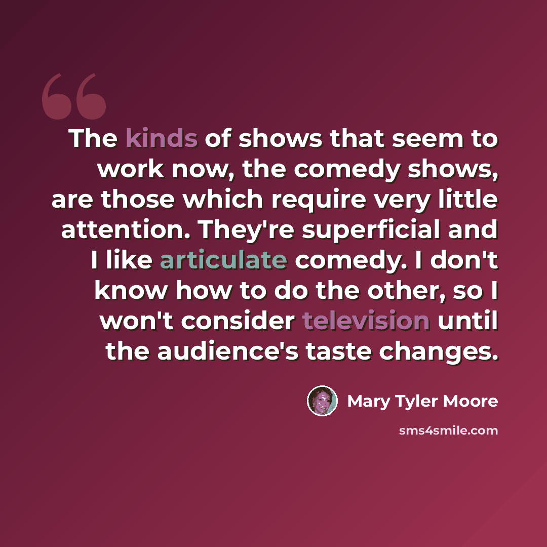 “The kinds of shows that seem to work now, the comedy shows, are those which require very little attention. They're superficial and I like articulate comedy. I don't know how to do the other, so I won't consider television until the audience's taste changes.” quote by Mary Tyler Moore