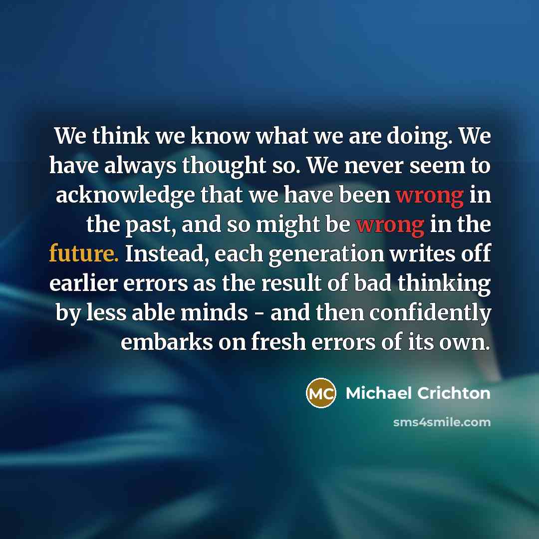 “We think we know what we are doing. We have always thought so. We never seem to acknowledge that we have been wrong in the past, and so might be wrong in the future. Instead, each generation writes off earlier errors as the result of bad thinking by less able minds - and then confidently embarks…” quote by Michael Crichton