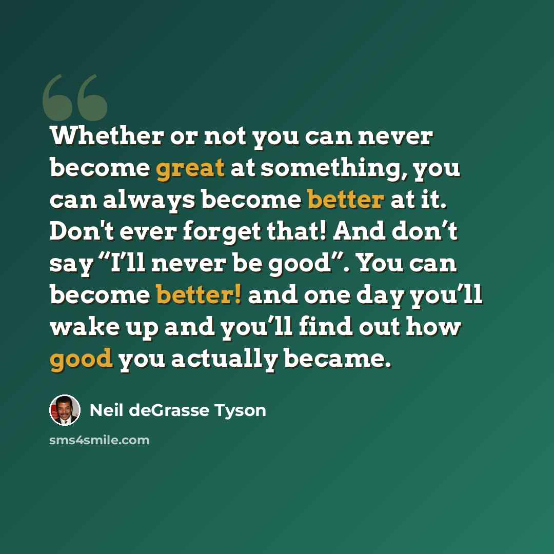 “Whether or not you can never become great at something, you can always become better at it. Don't ever forget that! And don’t say “I’ll never be good”. You can become better! and one day you’ll wake up and you’ll find out how good you actually became.” quote by Neil deGrasse Tyson