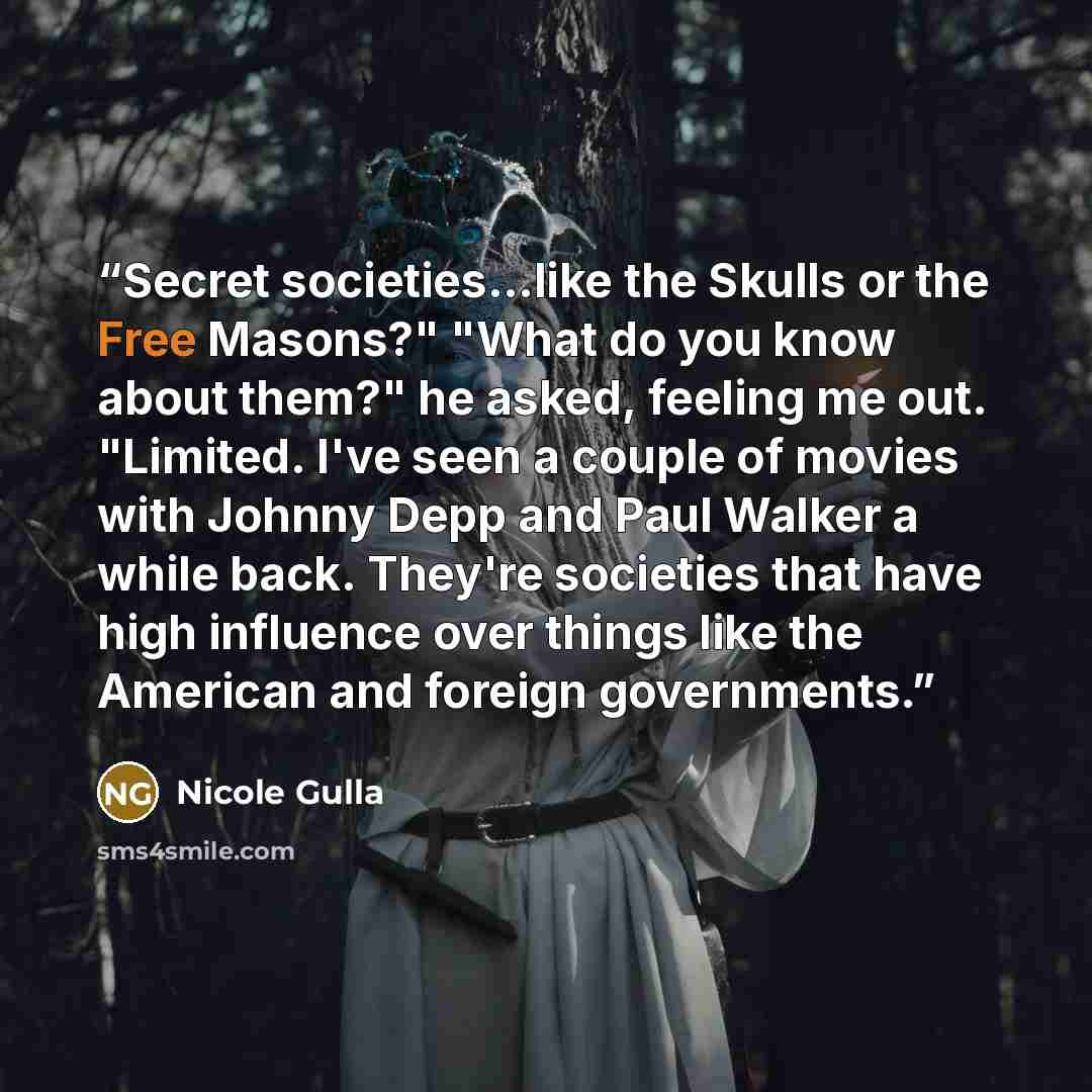 “Secret societies…like the Skulls or the Free Masons?" "What do you know about them?" he asked, feeling me out. "Limited. I've seen a couple of movies with Johnny Depp and Paul Walker a while back. They're societies that have high influence over things like the American and foreign governments.” quote by Nicole Gulla