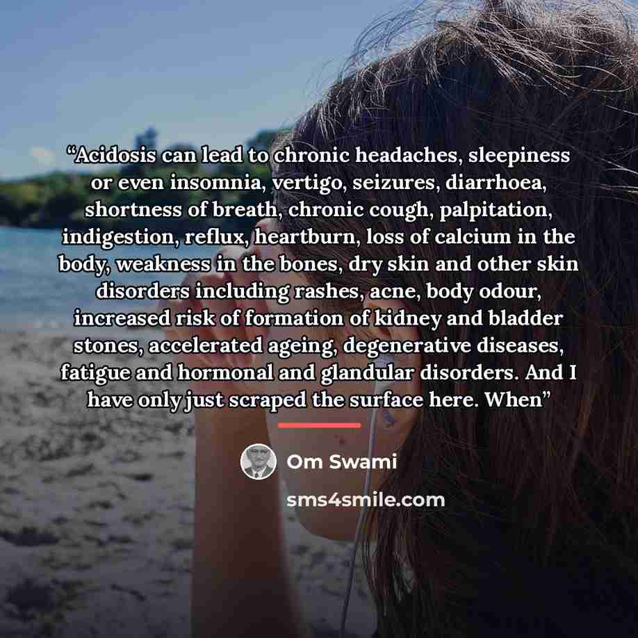 “Acidosis can lead to chronic headaches, sleepiness or even insomnia, vertigo, seizures, diarrhoea, shortness of breath, chronic cough, palpitation, indigestion, reflux, heartburn, loss of calcium in the body, weakness in the bones, dry skin and other skin disorders including rashes, acne, body…” quote by Om Swami
