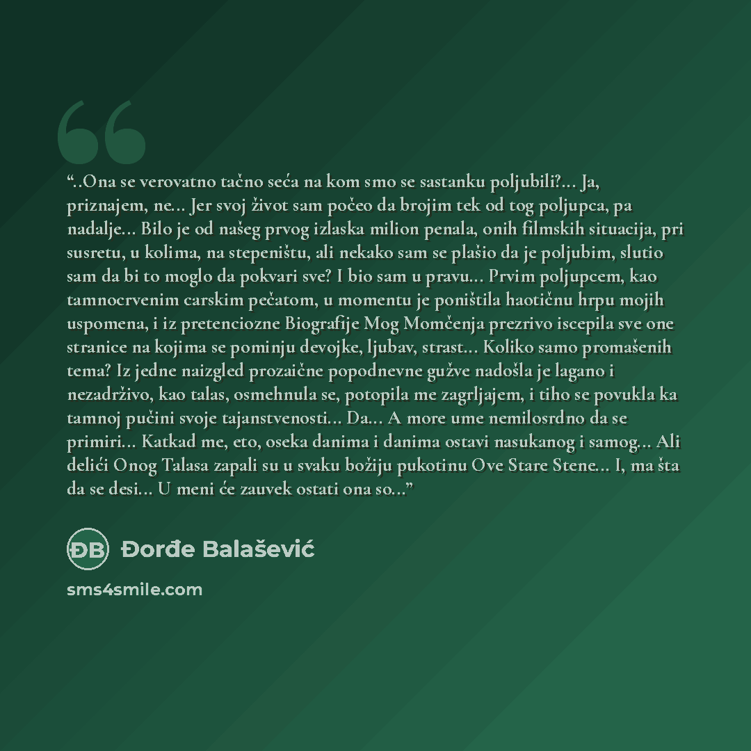 “..Ona se verovatno tačno seća na kom smo se sastanku poljubili?... Ja, priznajem, ne... Jer svoj život sam počeo da brojim tek od tog poljupca, pa nadalje... Bilo je od našeg prvog izlaska milion penala, onih filmskih situacija, pri susretu, u kolima, na stepeništu, ali nekako sam se plašio da je…” quote by Đorđe Balašević