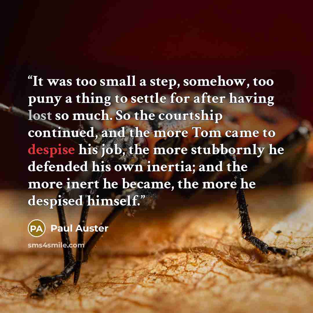 “It was too small a step, somehow, too puny a thing to settle for after having lost so much. So the courtship continued, and the more Tom came to despise his job, the more stubbornly he defended his own inertia; and the more inert he became, the more he despised himself.” quote by Paul Auster