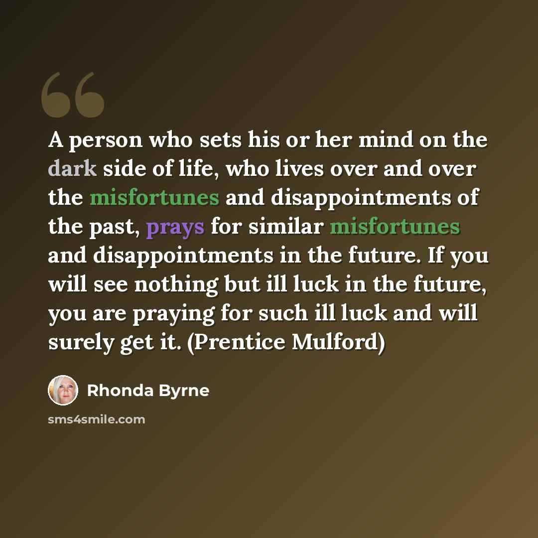 “A person who sets his or her mind on the dark side of life, who lives over and over the misfortunes and disappointments of the past, prays for similar misfortunes and disappointments in the future. If you will see nothing but ill luck in the future, you are praying for such ill luck and will…” quote by Rhonda Byrne