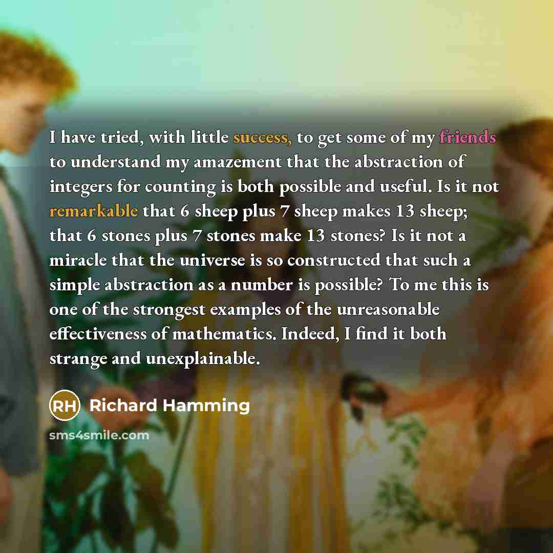 “I have tried, with little success, to get some of my friends to understand my amazement that the abstraction of integers for counting is both possible and useful. Is it not remarkable that 6 sheep plus 7 sheep makes 13 sheep; that 6 stones plus 7 stones make 13 stones? Is it not a miracle that the…” quote by Richard Hamming