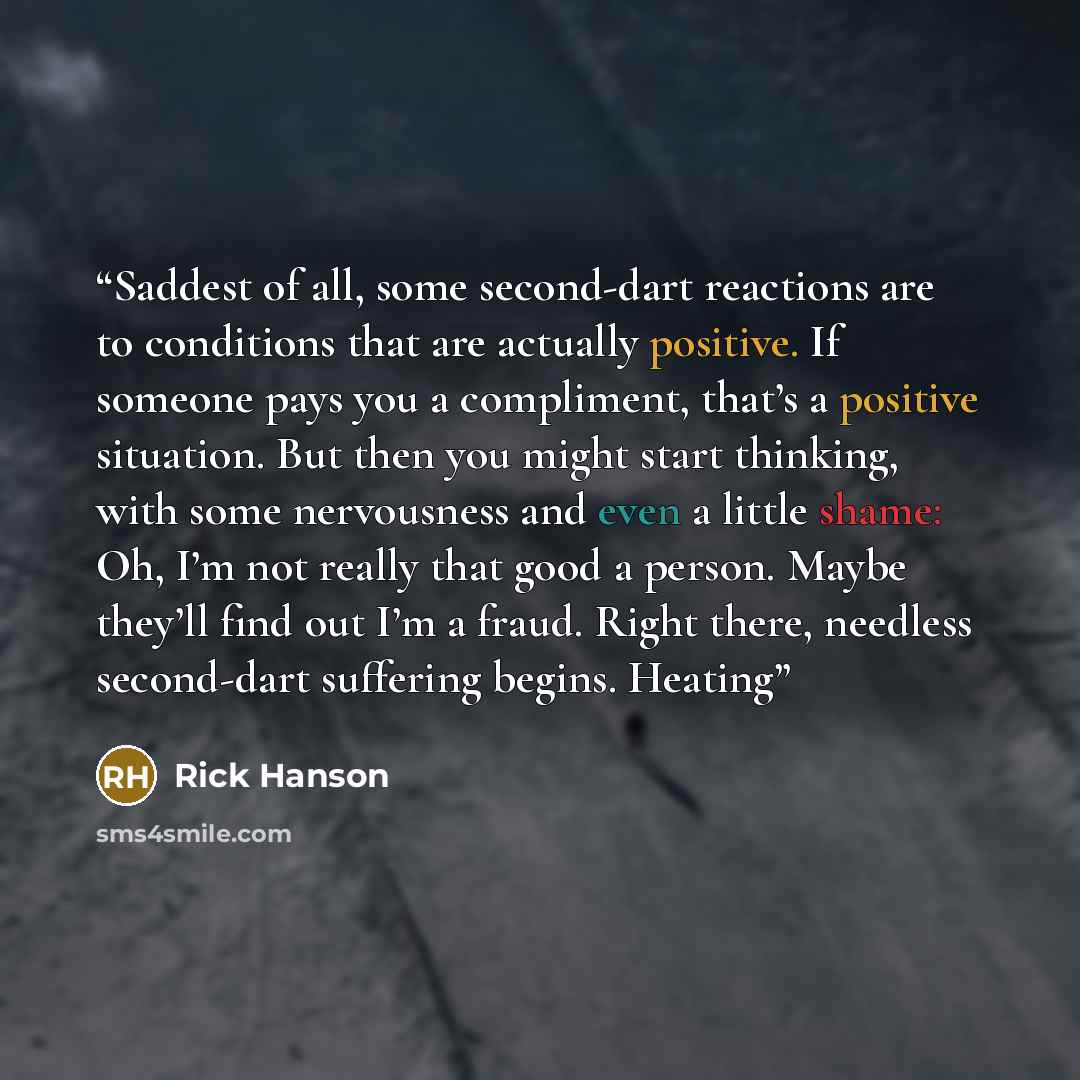 “Saddest of all, some second-dart reactions are to conditions that are actually positive. If someone pays you a compliment, that’s a positive situation. But then you might start thinking, with some nervousness and even a little shame: Oh, I’m not really that good a person. Maybe they’ll find out…” quote by Rick Hanson