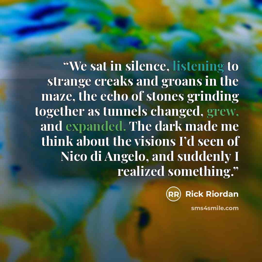 “We sat in silence, listening to strange creaks and groans in the maze, the echo of stones grinding together as tunnels changed, grew, and expanded. The dark made me think about the visions I’d seen of Nico di Angelo, and suddenly I realized something.” quote by Rick Riordan