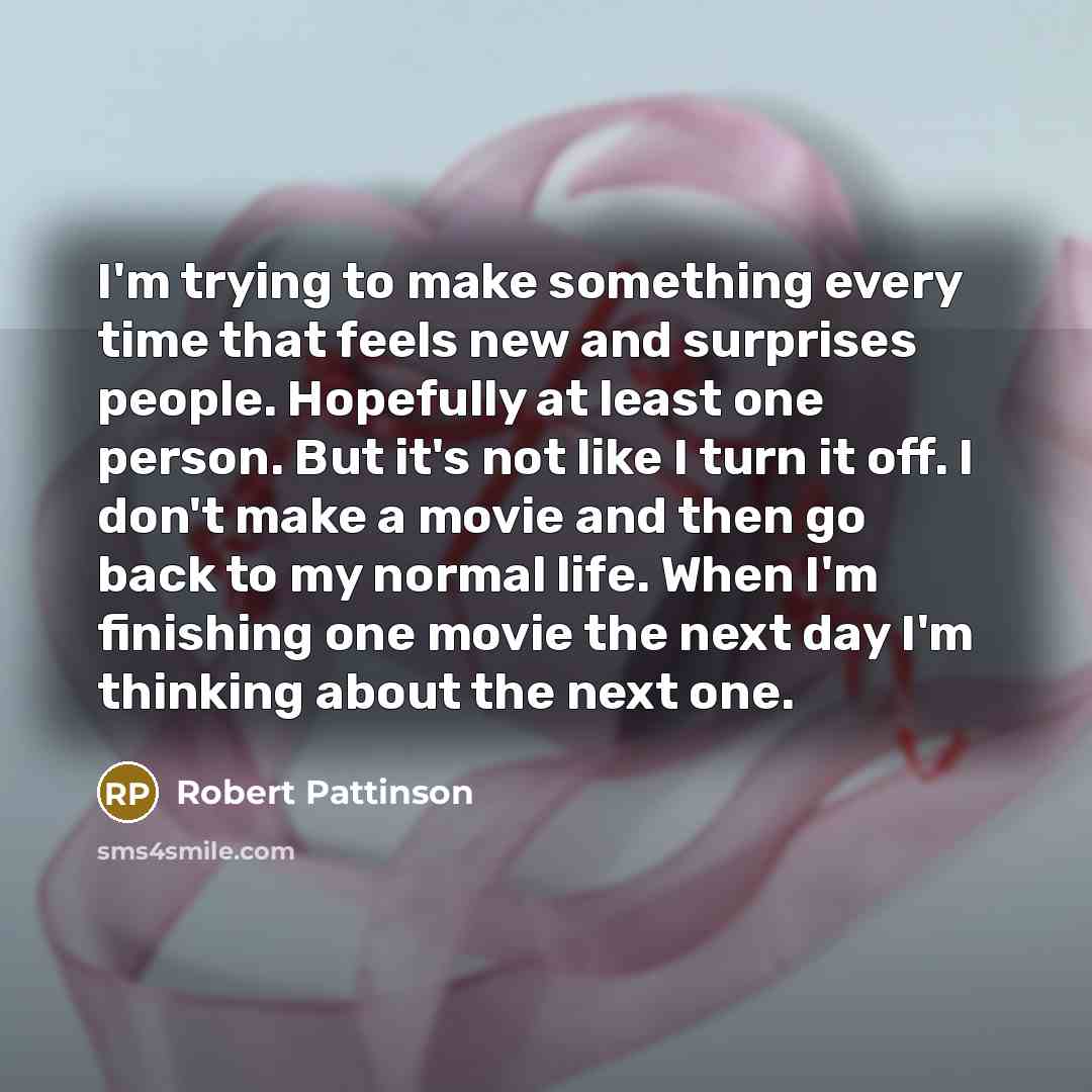 “I'm trying to make something every time that feels new and surprises people. Hopefully at least one person. But it's not like I turn it off. I don't make a movie and then go back to my normal life. When I'm finishing one movie the next day I'm thinking about the next one.” quote by Robert Pattinson