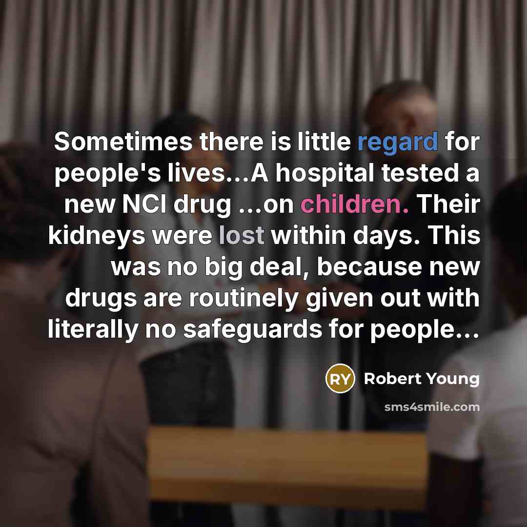 “Sometimes there is little regard for people's lives…A hospital tested a new NCI drug ...on children. Their kidneys were lost within days. This was no big deal, because new drugs are routinely given out with literally no safeguards for people...” quote by Robert Young