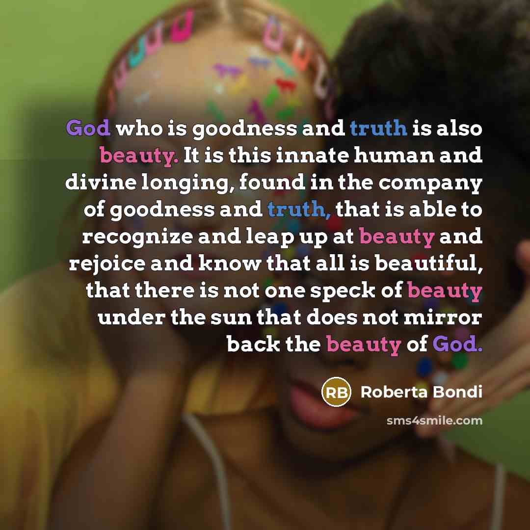 “God who is goodness and truth is also beauty. It is this innate human and divine longing, found in the company of goodness and truth, that is able to recognize and leap up at beauty and rejoice and know that all is beautiful, that there is not one speck of beauty under the sun that does not mirror…” quote by Roberta Bondi