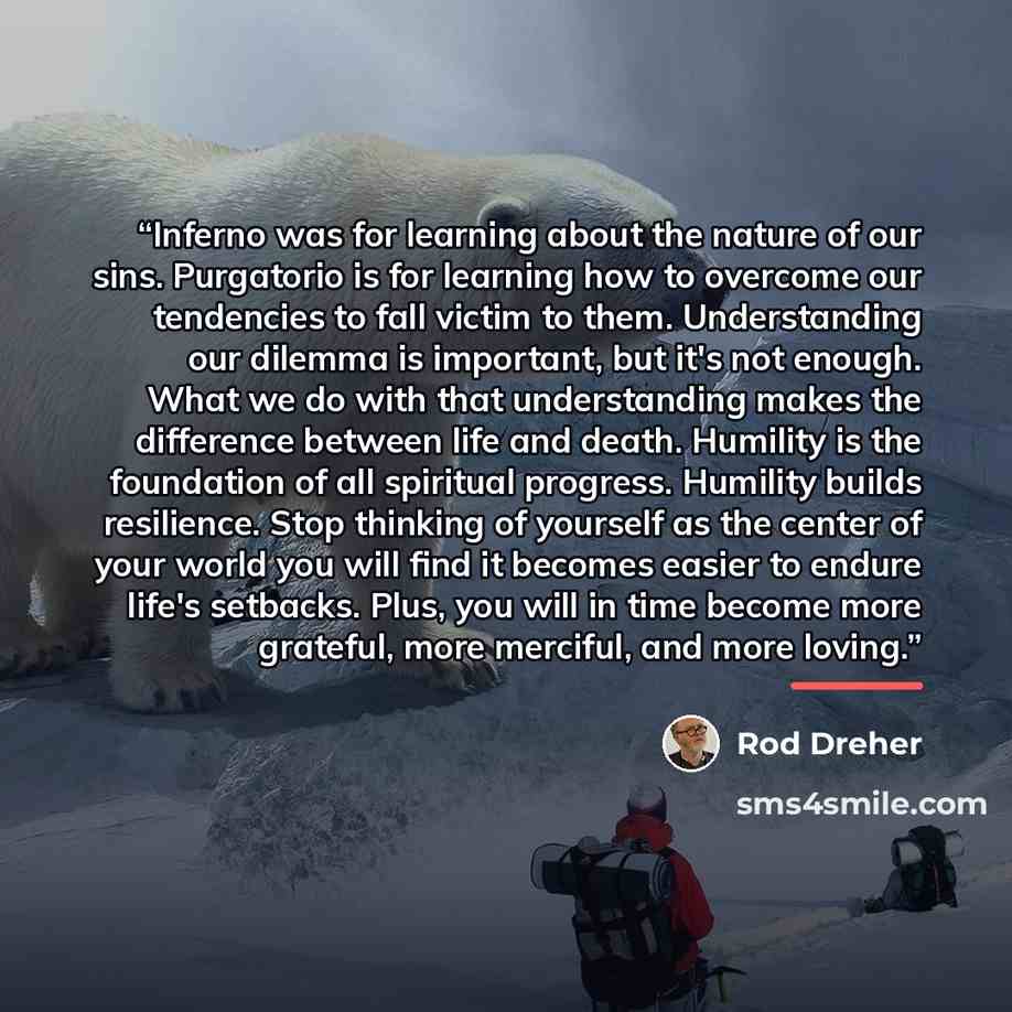 “Inferno was for learning about the nature of our sins. Purgatorio is for learning how to overcome our tendencies to fall victim to them. Understanding our dilemma is important, but it's not enough. What we do with that understanding makes the difference between life and death. Humility is the…” quote by Rod Dreher