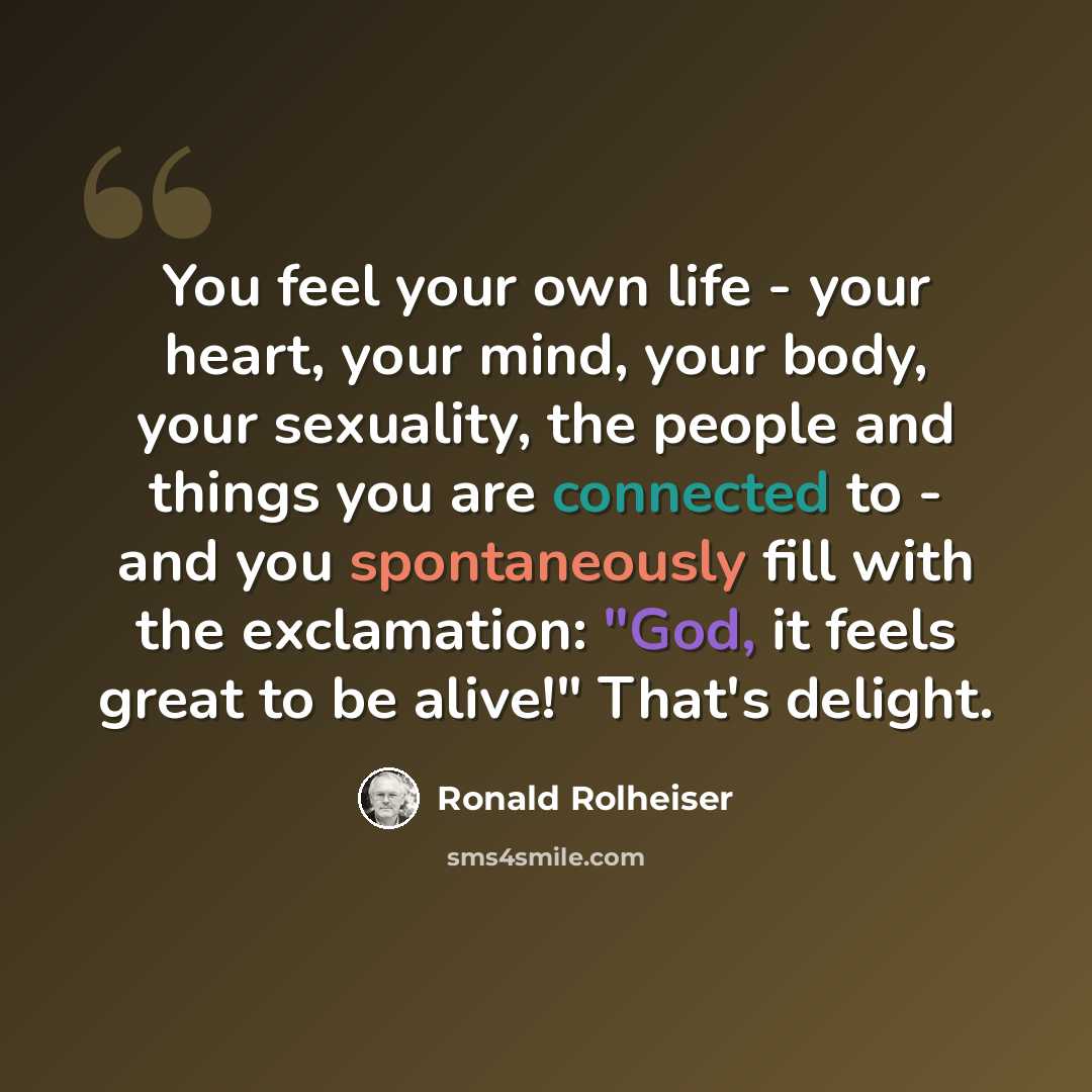 “You feel your own life - your heart, your mind, your body, your sexuality, the people and things you are connected to - and you spontaneously fill with the exclamation: "God, it feels great to be alive!" That's delight.” quote by Ronald Rolheiser