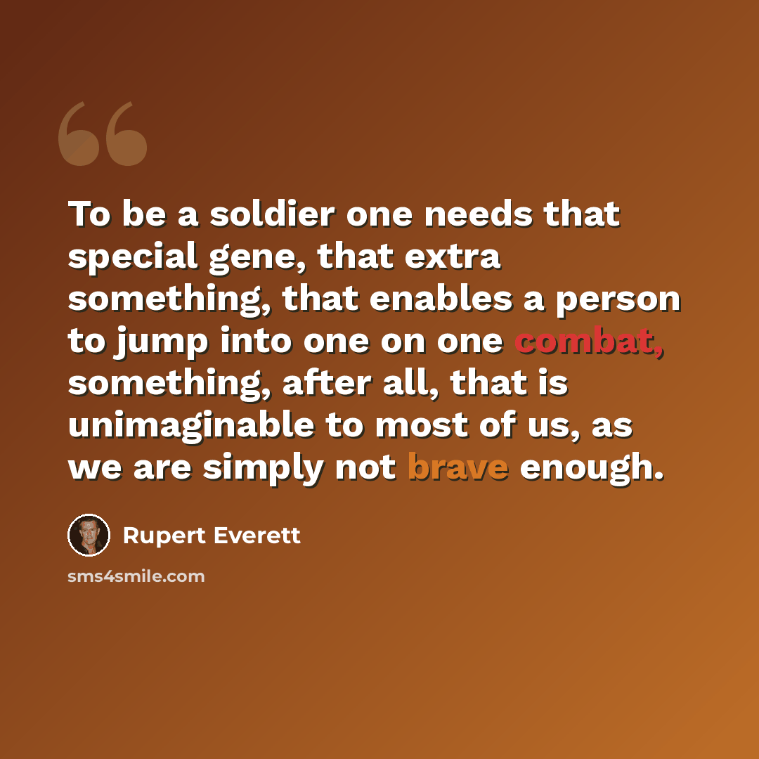 “To be a soldier one needs that special gene, that extra something, that enables a person to jump into one on one combat, something, after all, that is unimaginable to most of us, as we are simply not brave enough.” quote by Rupert Everett
