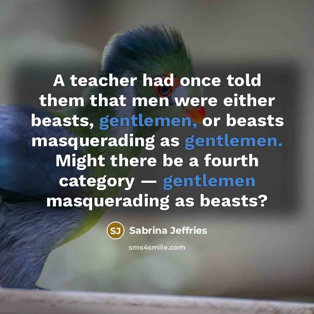 “A teacher had once told them that men were either beasts, gentlemen, or beasts masquerading as gentlemen. Might there be a fourth category — gentlemen masquerading as beasts?” quote by Sabrina Jeffries