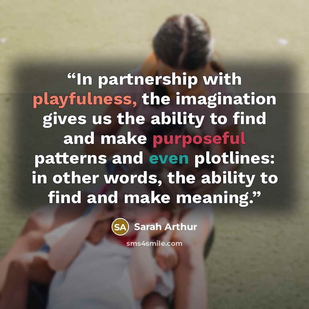 “In partnership with playfulness, the imagination gives us the ability to find and make purposeful patterns and even plotlines: in other words, the ability to find and make meaning.” quote by Sarah Arthur