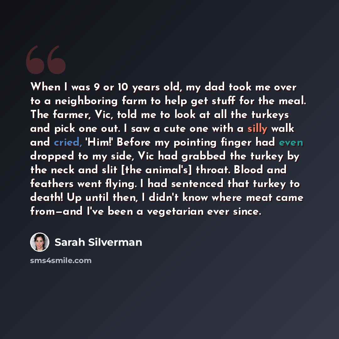 “When I was 9 or 10 years old, my dad took me over to a neighboring farm to help get stuff for the meal. The farmer, Vic, told me to look at all the turkeys and pick one out. I saw a cute one with a silly walk and cried, 'Him!' Before my pointing finger had even dropped to my side, Vic had grabbed…” quote by Sarah Silverman
