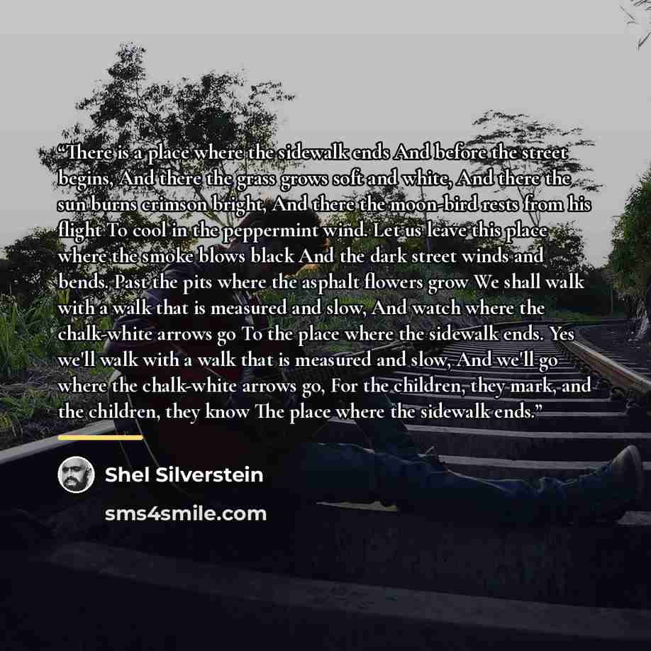 “There is a place where the sidewalk ends And before the street begins, And there the grass grows soft and white, And there the sun burns crimson bright, And there the moon-bird rests from his flight To cool in the peppermint wind. Let us leave this place where the smoke blows black And the dark…” quote by Shel Silverstein