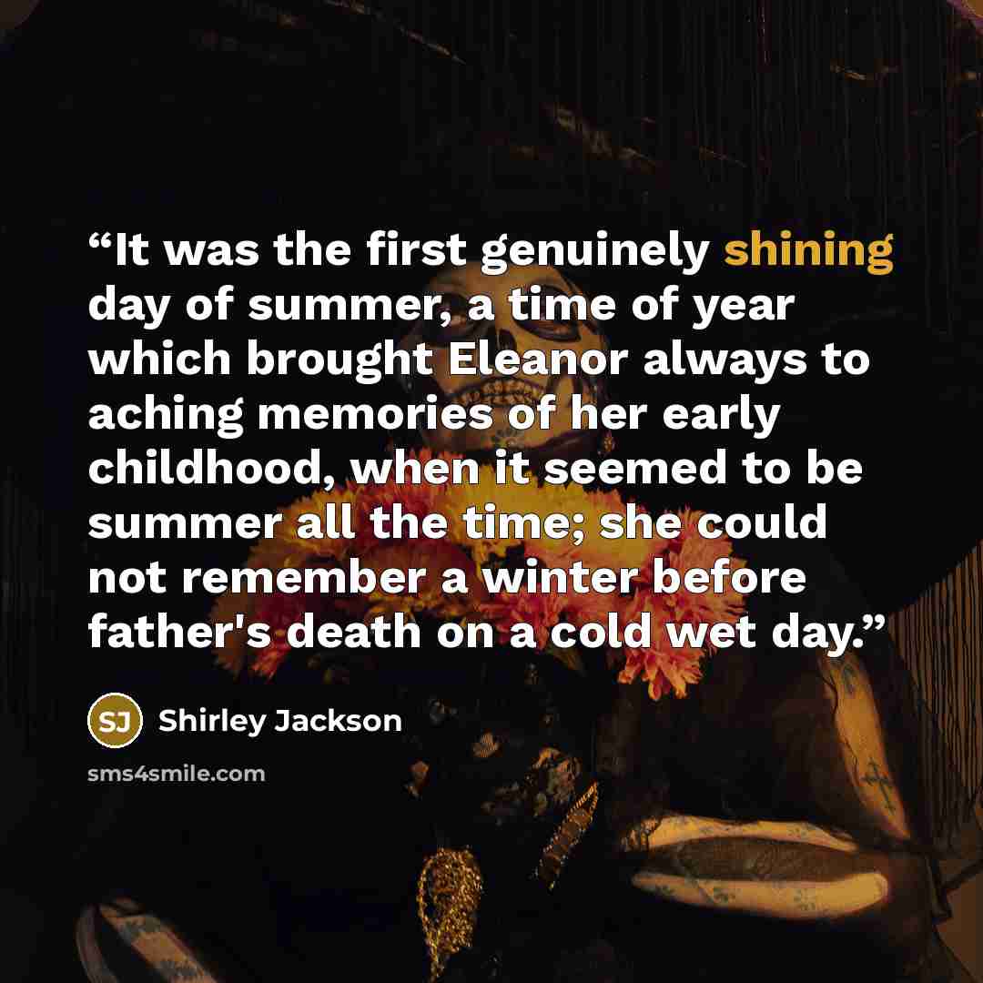 “It was the first genuinely shining day of summer, a time of year which brought Eleanor always to aching memories of her early childhood, when it seemed to be summer all the time; she could not remember a winter before father's death on a cold wet day.” quote by Shirley Jackson