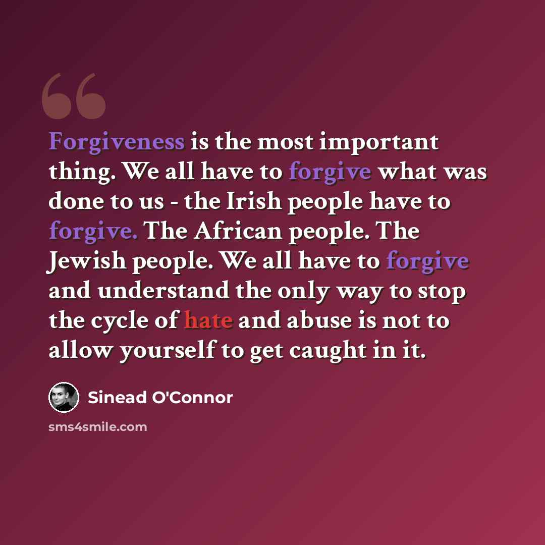 “Forgiveness is the most important thing. We all have to forgive what was done to us - the Irish people have to forgive. The African people. The Jewish people. We all have to forgive and understand the only way to stop the cycle of hate and abuse is not to allow yourself to get caught in it.” quote by Sinead O'Connor