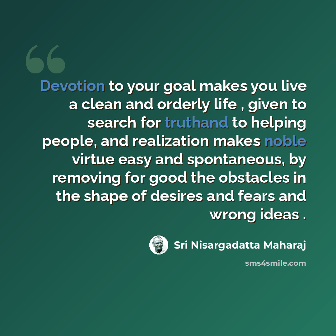 “Devotion to your goal makes you live a clean and orderly life , given to search for truthand to helping people, and realization makes noble virtue easy and spontaneous, by removing for good the obstacles in the shape of desires and fears and wrong ideas .” quote by Sri Nisargadatta Maharaj