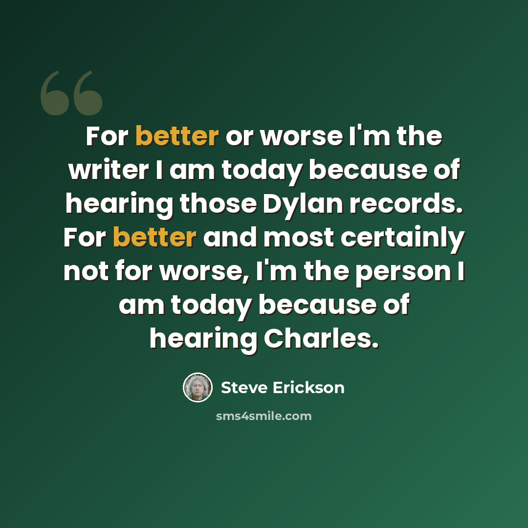 “For better or worse I'm the writer I am today because of hearing those Dylan records. For better and most certainly not for worse, I'm the person I am today because of hearing Charles.” quote by Steve Erickson