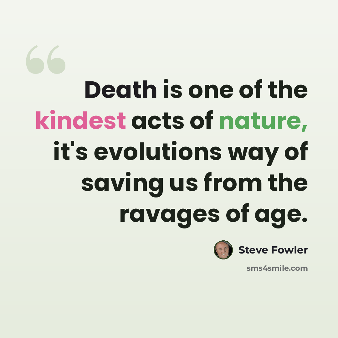 “Death is one of the kindest acts of nature, it's evolutions way of saving us from the ravages of age.” quote by Steve Fowler