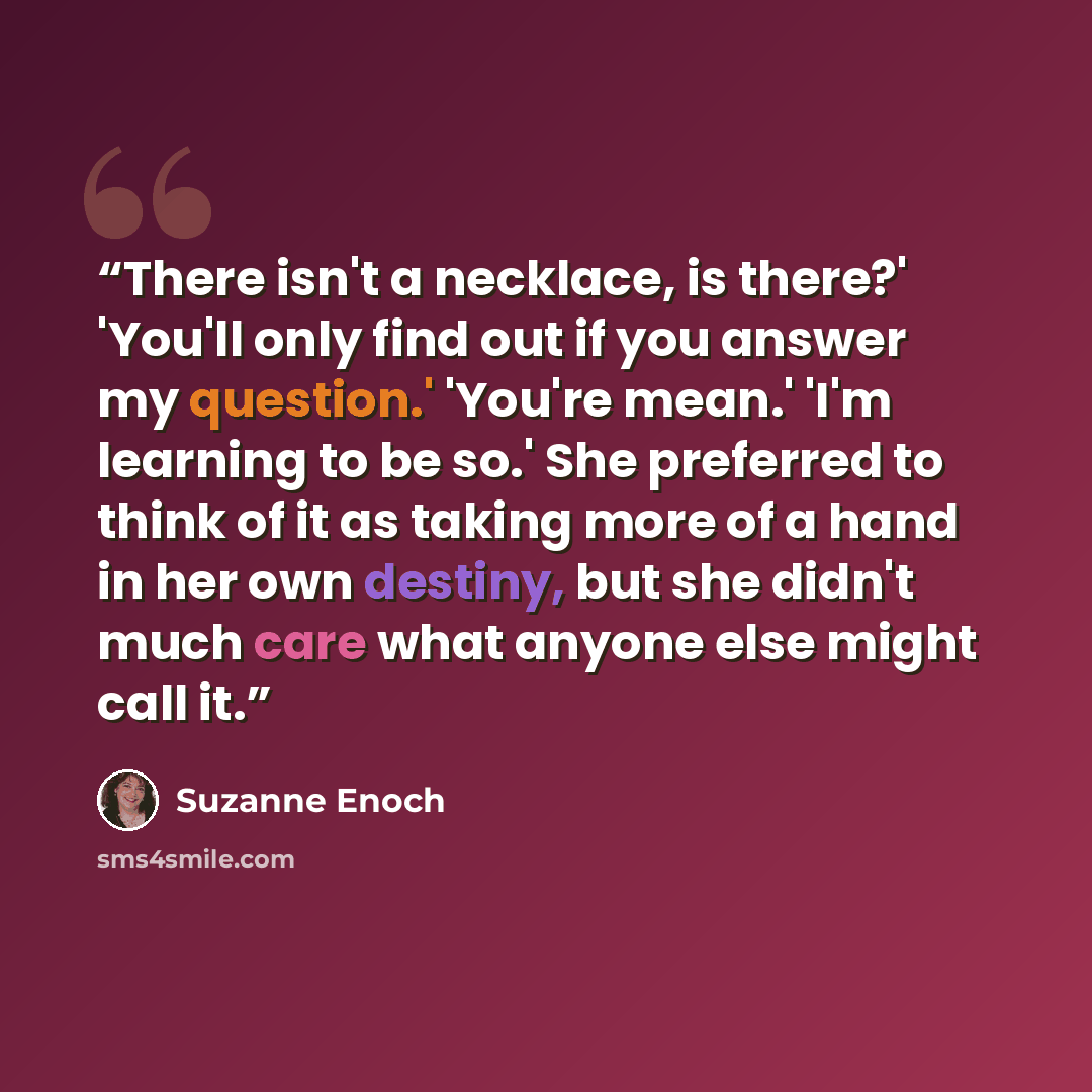 “There isn't a necklace, is there?' 'You'll only find out if you answer my question.' 'You're mean.' 'I'm learning to be so.' She preferred to think of it as taking more of a hand in her own destiny, but she didn't much care what anyone else might call it.” quote by Suzanne Enoch