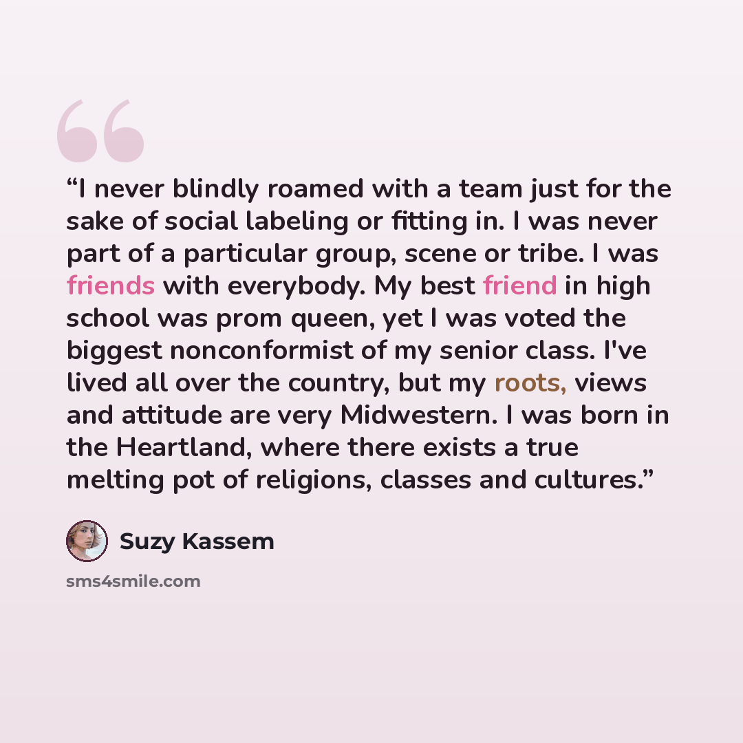 “I never blindly roamed with a team just for the sake of social labeling or fitting in. I was never part of a particular group, scene or tribe. I was friends with everybody. My best friend in high school was prom queen, yet I was voted the biggest nonconformist of my senior class. I've lived all…” quote by Suzy Kassem