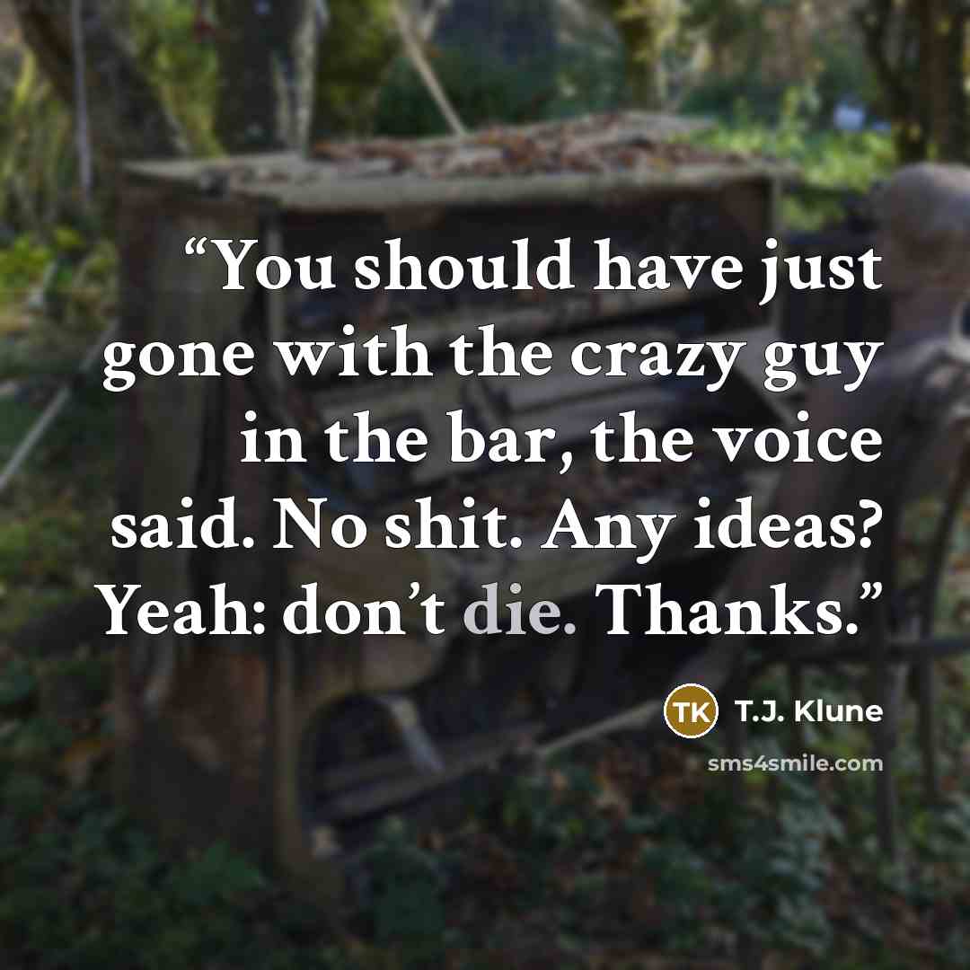 “You should have just gone with the crazy guy in the bar, the voice said. No shit. Any ideas? Yeah: don’t die. Thanks.” quote by T.J. Klune