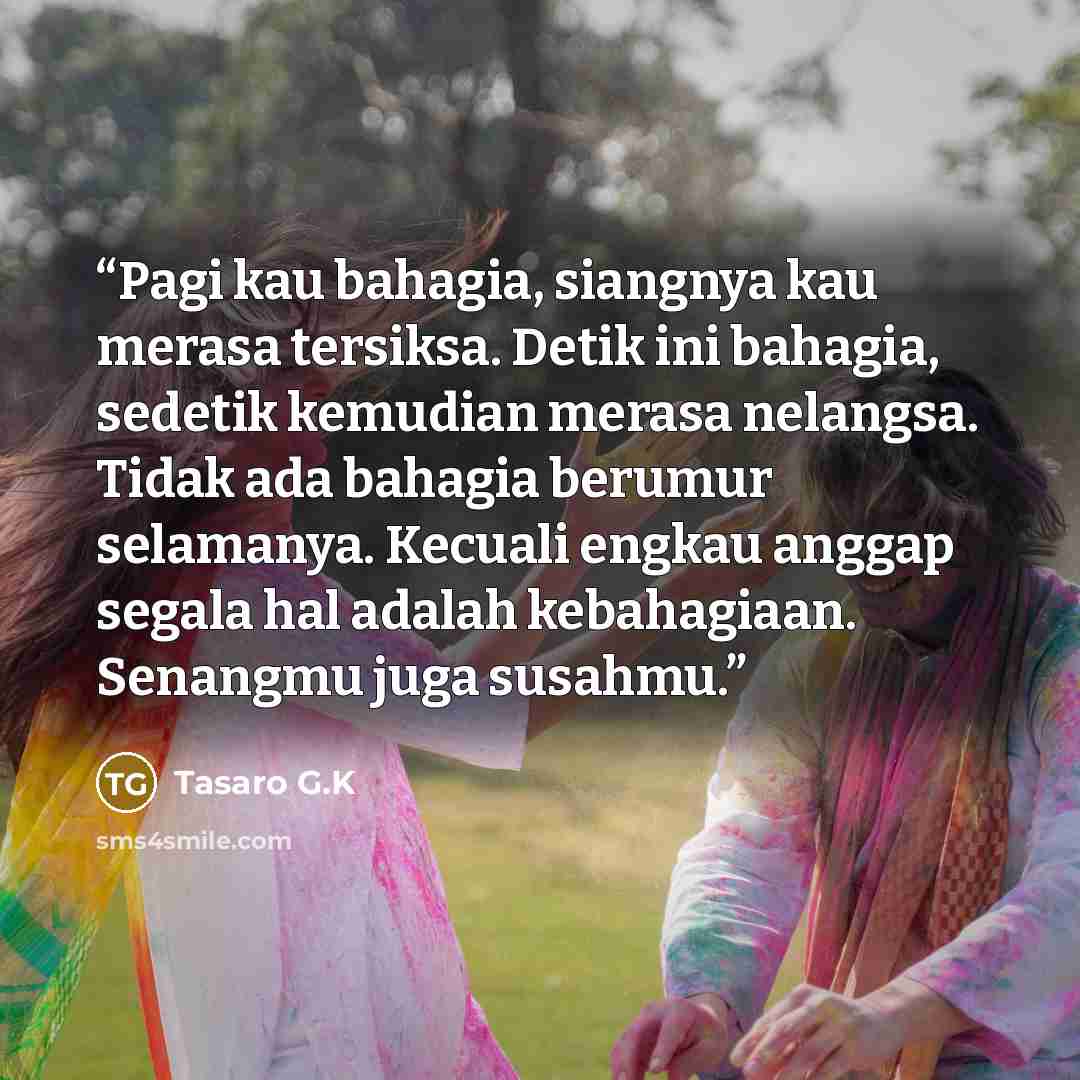 “Pagi kau bahagia, siangnya kau merasa tersiksa. Detik ini bahagia, sedetik kemudian merasa nelangsa. Tidak ada bahagia berumur selamanya. Kecuali engkau anggap segala hal adalah kebahagiaan. Senangmu juga susahmu.” quote by Tasaro G.K