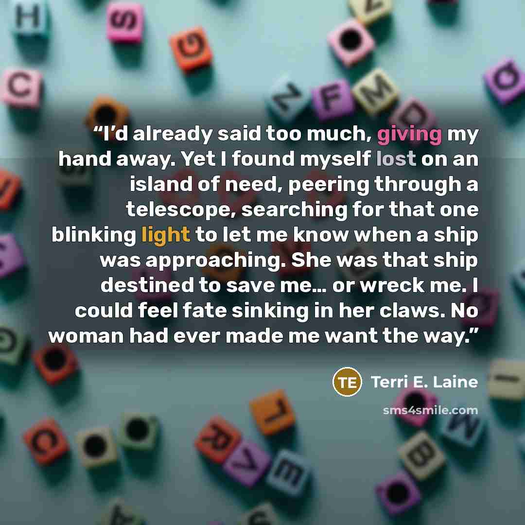 “I’d already said too much, giving my hand away. Yet I found myself lost on an island of need, peering through a telescope, searching for that one blinking light to let me know when a ship was approaching. She was that ship destined to save me… or wreck me. I could feel fate sinking in her claws…” quote by Terri E. Laine
