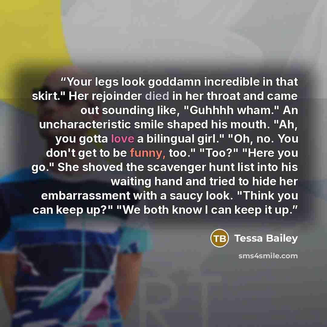 “Your legs look goddamn incredible in that skirt." Her rejoinder died in her throat and came out sounding like, "Guhhhh wham." An uncharacteristic smile shaped his mouth. "Ah, you gotta love a bilingual girl." "Oh, no. You don't get to be funny, too." "Too?" "Here you go." She shoved the scavenger…” quote by Tessa Bailey