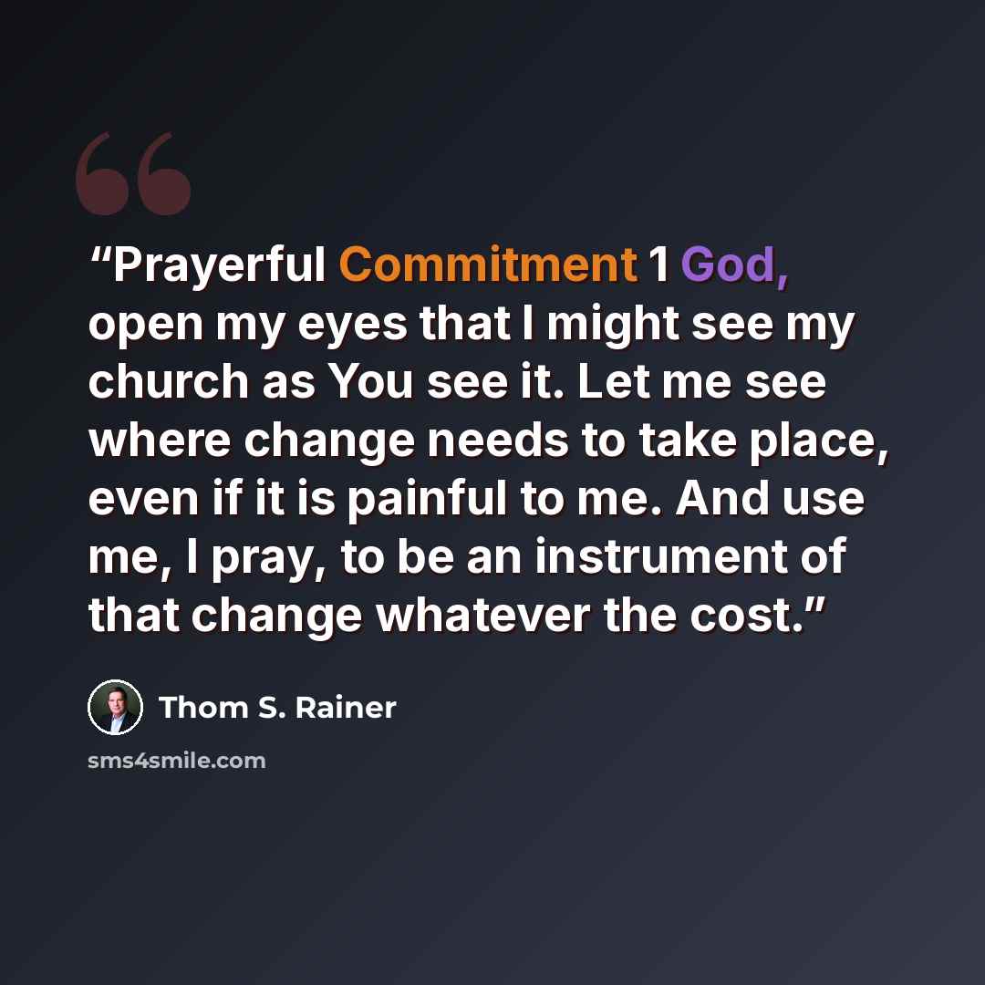 “Prayerful Commitment 1 God, open my eyes that I might see my church as You see it. Let me see where change needs to take place, even if it is painful to me. And use me, I pray, to be an instrument of that change whatever the cost.” quote by Thom S. Rainer