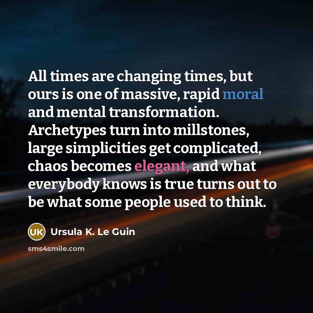 “All times are changing times, but ours is one of massive, rapid moral and mental transformation. Archetypes turn into millstones, large simplicities get complicated, chaos becomes elegant, and what everybody knows is true turns out to be what some people used to think.” quote by Ursula K. Le Guin