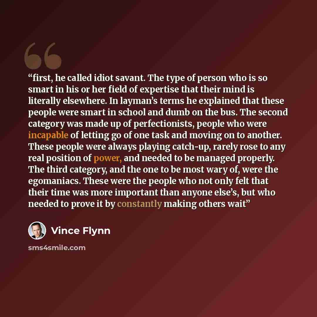 “first, he called idiot savant. The type of person who is so smart in his or her field of expertise that their mind is literally elsewhere. In layman’s terms he explained that these people were smart in school and dumb on the bus. The second category was made up of perfectionists, people who were…” quote by Vince Flynn